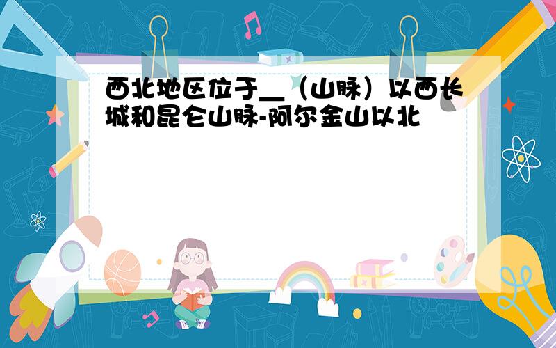 西北地区位于＿（山脉）以西长城和昆仑山脉-阿尔金山以北