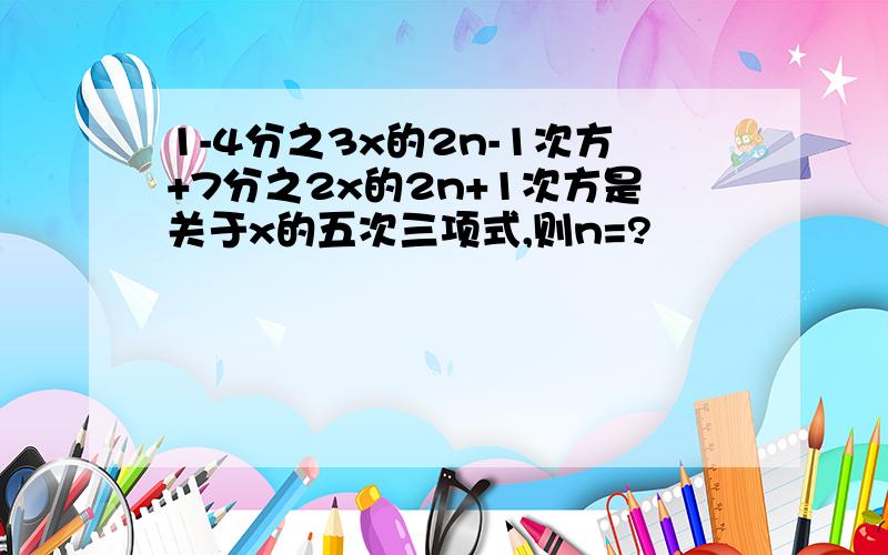 1-4分之3x的2n-1次方+7分之2x的2n+1次方是关于x的五次三项式,则n=?