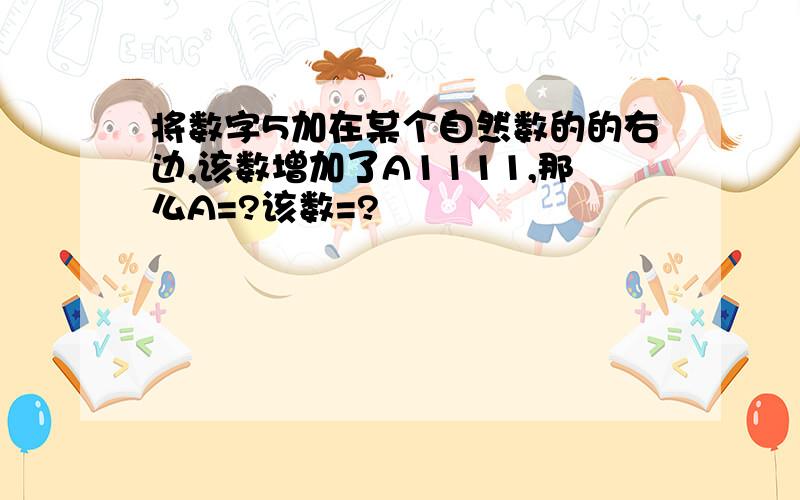 将数字5加在某个自然数的的右边,该数增加了A1111,那么A=?该数=?