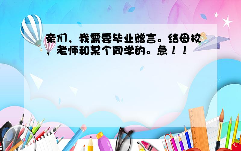 亲们，我需要毕业赠言。给母校，老师和某个同学的。急！！