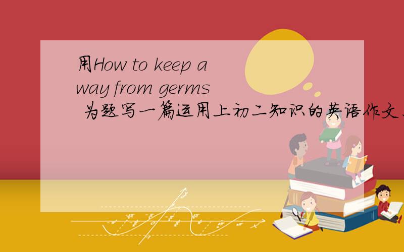 用How to keep away from germs 为题写一篇运用上初二知识的英语作文、