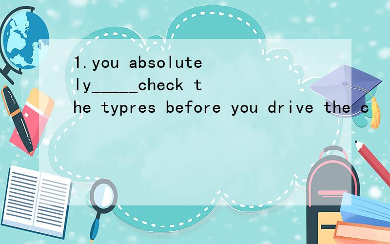 1.you absolutely_____check the typres before you drive the c