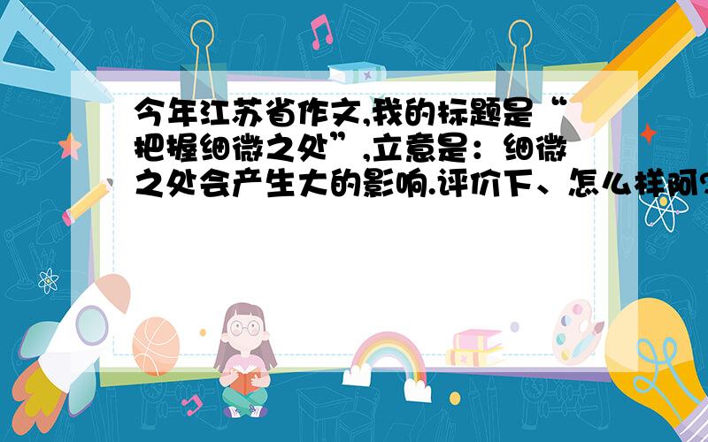 今年江苏省作文,我的标题是“把握细微之处”,立意是：细微之处会产生大的影响.评价下、怎么样阿?