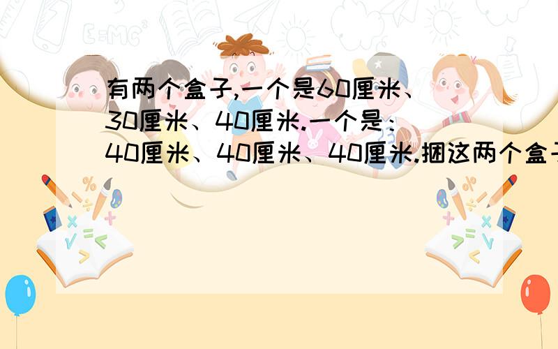 有两个盒子,一个是60厘米、30厘米、40厘米.一个是：40厘米、40厘米、40厘米.捆这两个盒子分别需要多长的彩带?