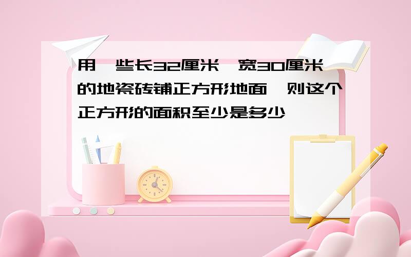 用一些长32厘米,宽30厘米的地瓷砖铺正方形地面,则这个正方形的面积至少是多少