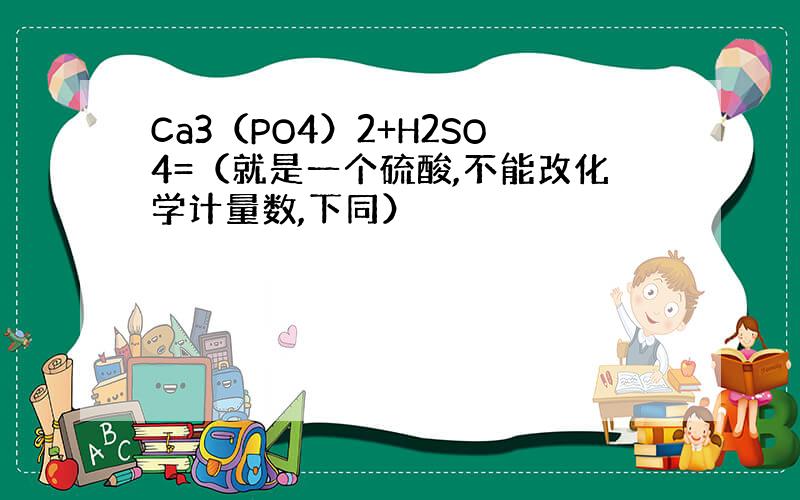 Ca3（PO4）2+H2SO4=（就是一个硫酸,不能改化学计量数,下同）