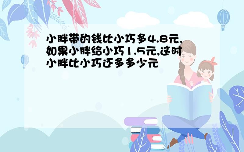 小胖带的钱比小巧多4.8元,如果小胖给小巧1.5元,这时小胖比小巧还多多少元