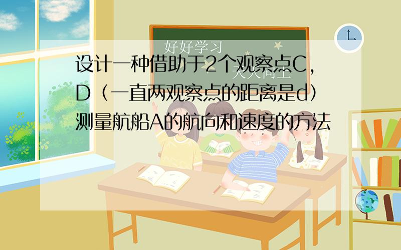 设计一种借助于2个观察点C,D（一直两观察点的距离是d）测量航船A的航向和速度的方法