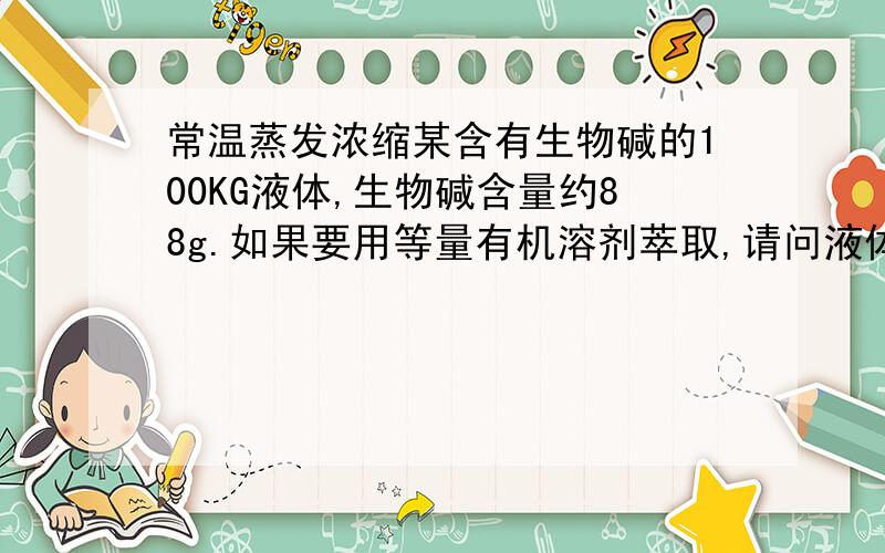 常温蒸发浓缩某含有生物碱的100KG液体,生物碱含量约88g.如果要用等量有机溶剂萃取,请问液体浓缩到多少为宜/最佳?