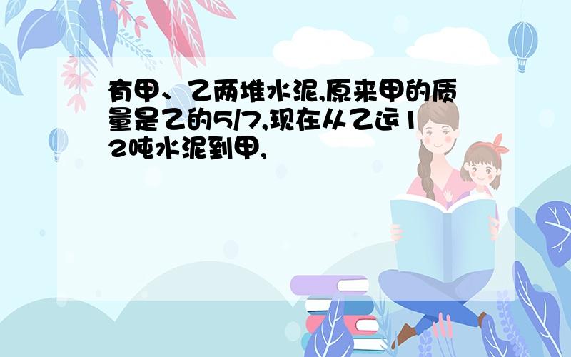 有甲、乙两堆水泥,原来甲的质量是乙的5/7,现在从乙运12吨水泥到甲,