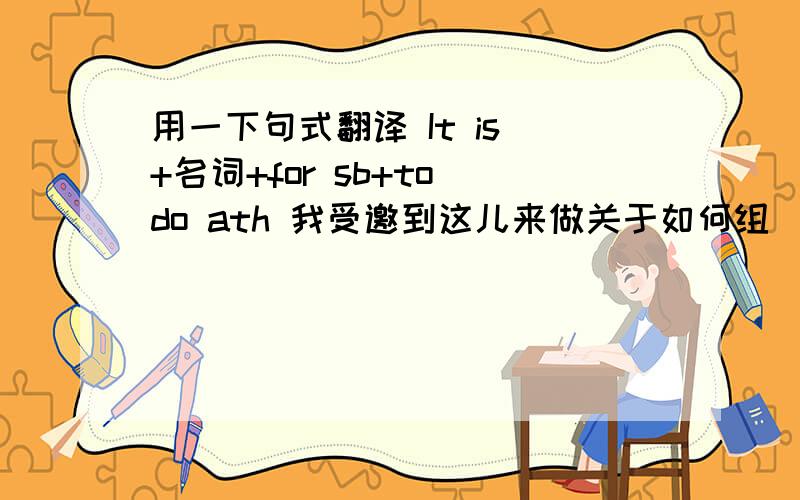 用一下句式翻译 It is +名词+for sb+to do ath 我受邀到这儿来做关于如何组