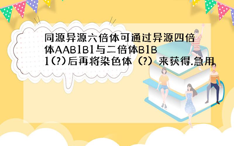 同源异源六倍体可通过异源四倍体AAB1B1与二倍体B1B1(?)后再将染色体（?）来获得.急用