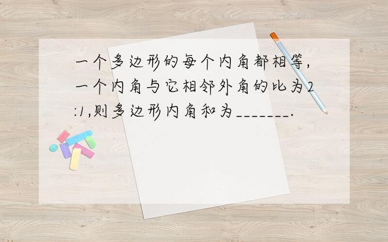 一个多边形的每个内角都相等,一个内角与它相邻外角的比为2:1,则多边形内角和为_______.