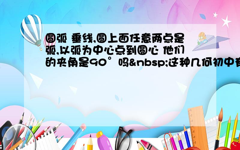 圆弧 垂线,圆上面任意两点是弧,以弧为中心点到圆心 他们的夹角是90°吗 这种几何初中有课吗？