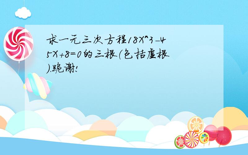 求一元三次方程18X^3-45X+8=0的三根（包括虚根）.跪谢!