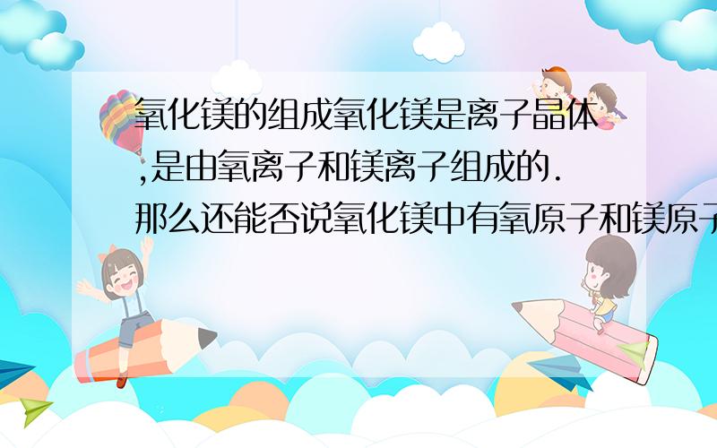 氧化镁的组成氧化镁是离子晶体,是由氧离子和镁离子组成的.那么还能否说氧化镁中有氧原子和镁原子呢?