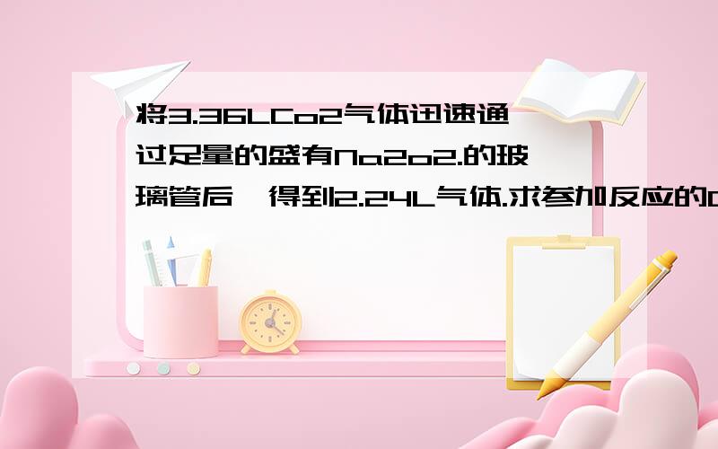 将3.36LCo2气体迅速通过足量的盛有Na2o2.的玻璃管后,得到2.24L气体.求参加反应的Co2的体积