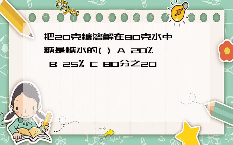 把20克糖溶解在80克水中,糖是糖水的( ) A 20% B 25% C 80分之20