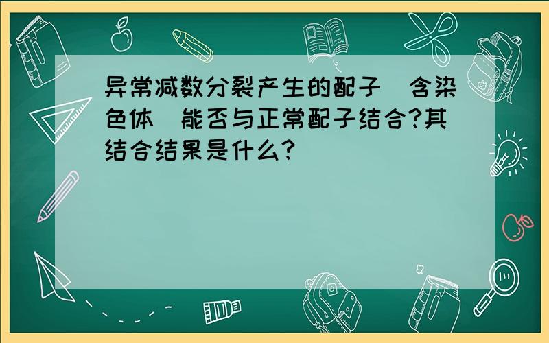 异常减数分裂产生的配子（含染色体）能否与正常配子结合?其结合结果是什么?