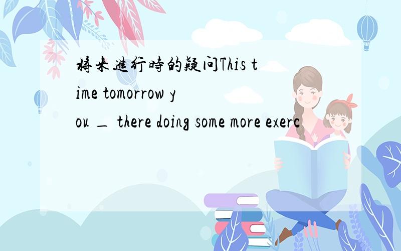 将来进行时的疑问This time tomorrow you _ there doing some more exerc