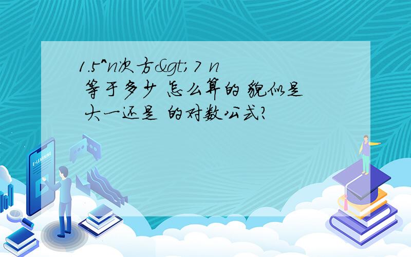 1.5^n次方>7 n 等于多少 怎么算的 貌似是 大一还是 的对数公式?