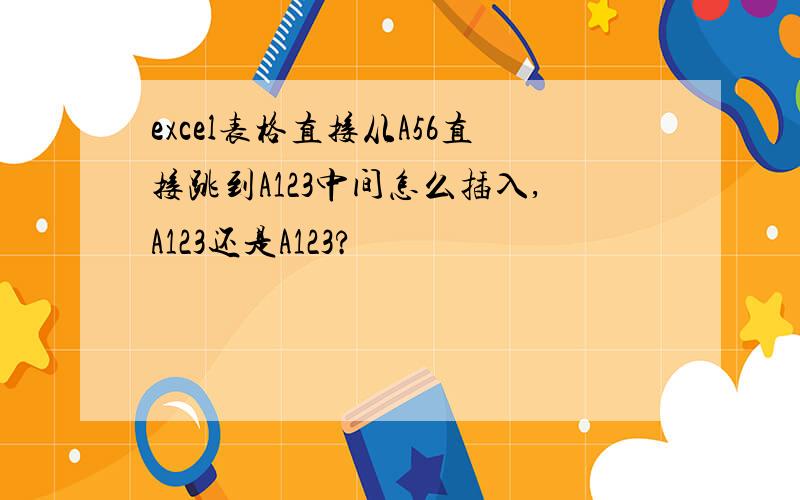 excel表格直接从A56直接跳到A123中间怎么插入,A123还是A123?