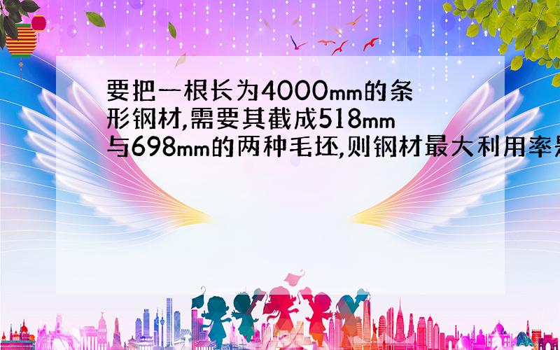 要把一根长为4000mm的条形钢材,需要其截成518mm与698mm的两种毛坯,则钢材最大利用率是