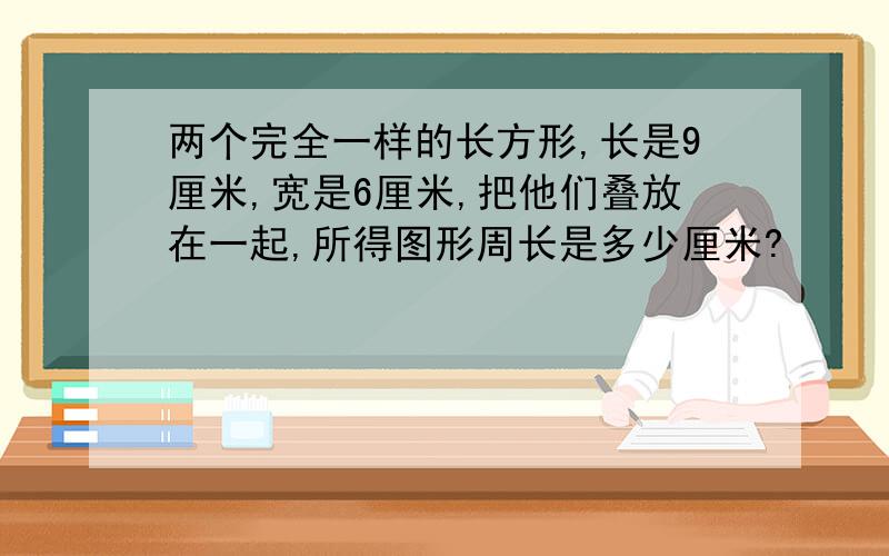 两个完全一样的长方形,长是9厘米,宽是6厘米,把他们叠放在一起,所得图形周长是多少厘米?