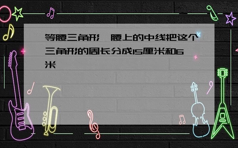 等腰三角形一腰上的中线把这个三角形的周长分成15厘米和6米