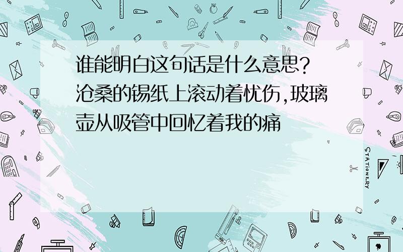 谁能明白这句话是什么意思? 沧桑的锡纸上滚动着忧伤,玻璃壶从吸管中回忆着我的痛