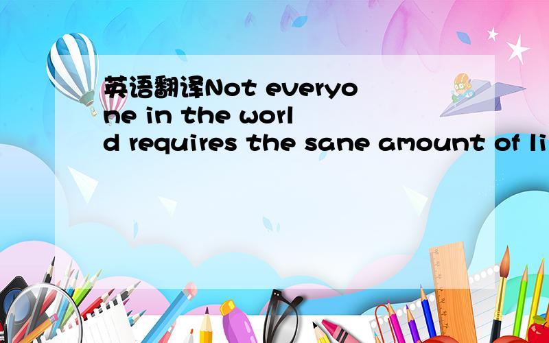 英语翻译Not everyone in the world requires the sane amount of li