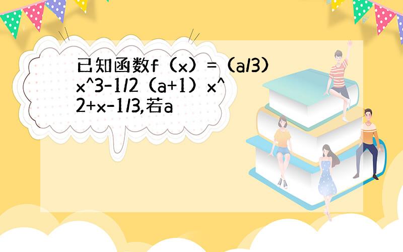 已知函数f（x）=（a/3）x^3-1/2（a+1）x^2+x-1/3,若a