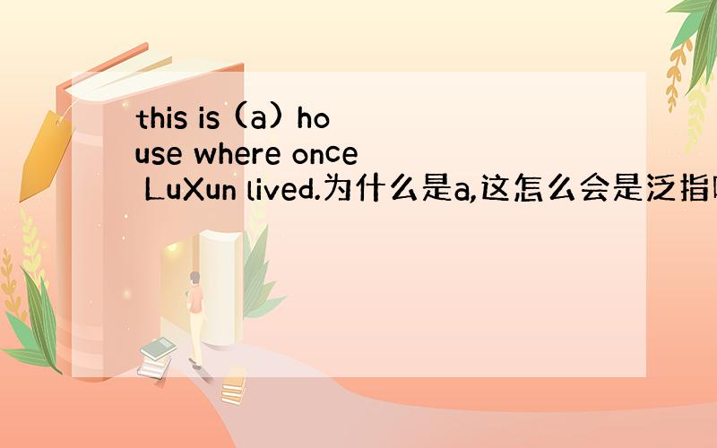 this is (a) house where once LuXun lived.为什么是a,这怎么会是泛指呢?