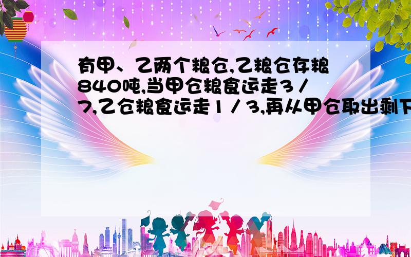 有甲、乙两个粮仓,乙粮仓存粮840吨,当甲仓粮食运走3／7,乙仓粮食运走1／3,再从甲仓取出剩下粮食的15％