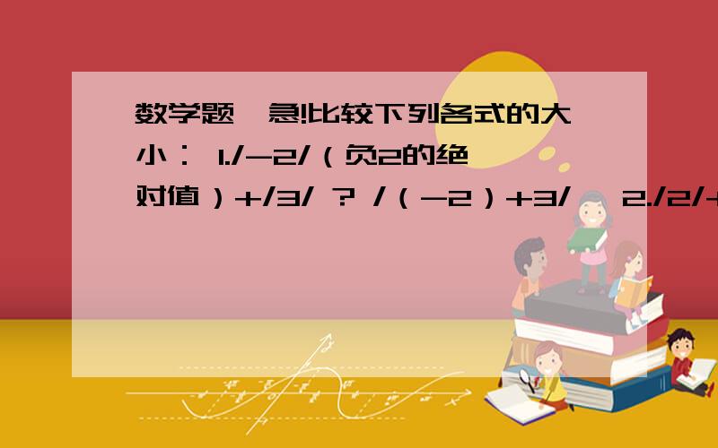 数学题,急!比较下列各式的大小： 1./-2/（负2的绝对值）+/3/ ? /（-2）+3/, 2./2/+/3/ ?(