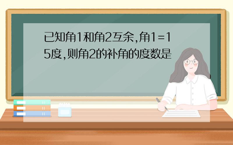 已知角1和角2互余,角1=15度,则角2的补角的度数是