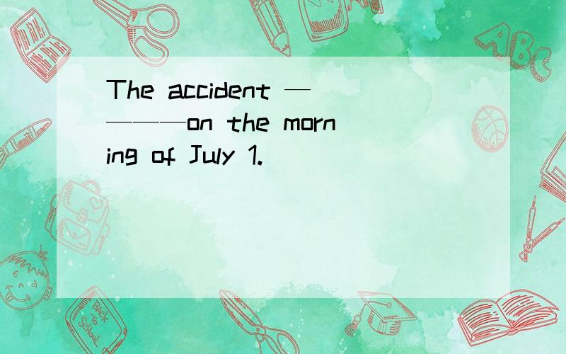 The accident ————on the morning of July 1.