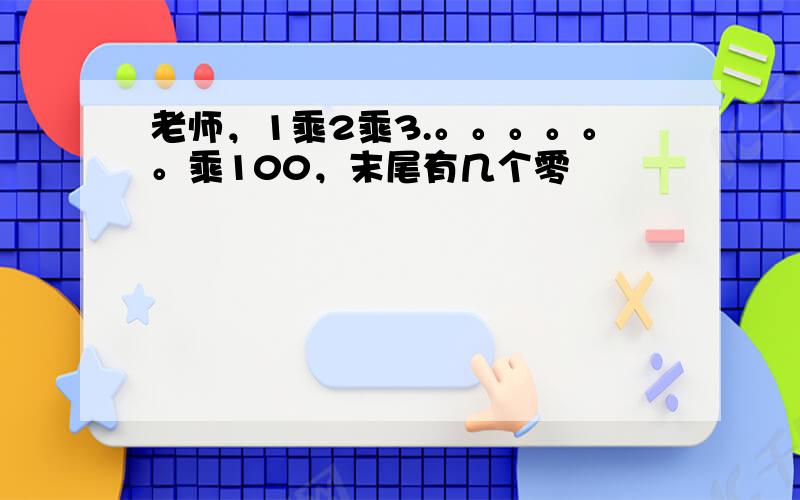 老师，1乘2乘3.。。。。。。乘100，末尾有几个零