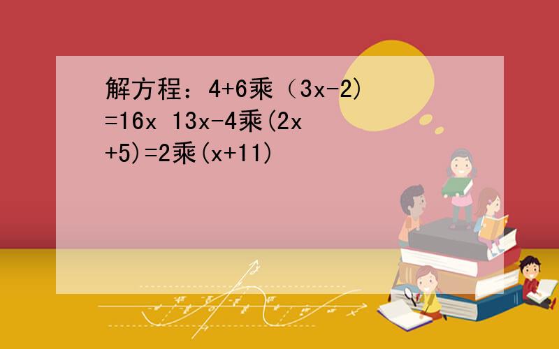 解方程：4+6乘（3x-2)=16x 13x-4乘(2x+5)=2乘(x+11)