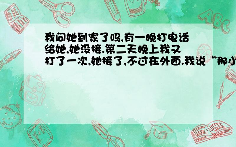 我问她到家了吗,有一晚打电话给她,她没接.第二天晚上我又打了一次,她接了,不过在外面.我说“那小心点”,她说“哦,好”,