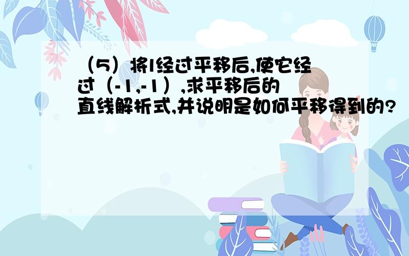 （5）将l经过平移后,使它经过（-1,-1）,求平移后的直线解析式,并说明是如何平移得到的?