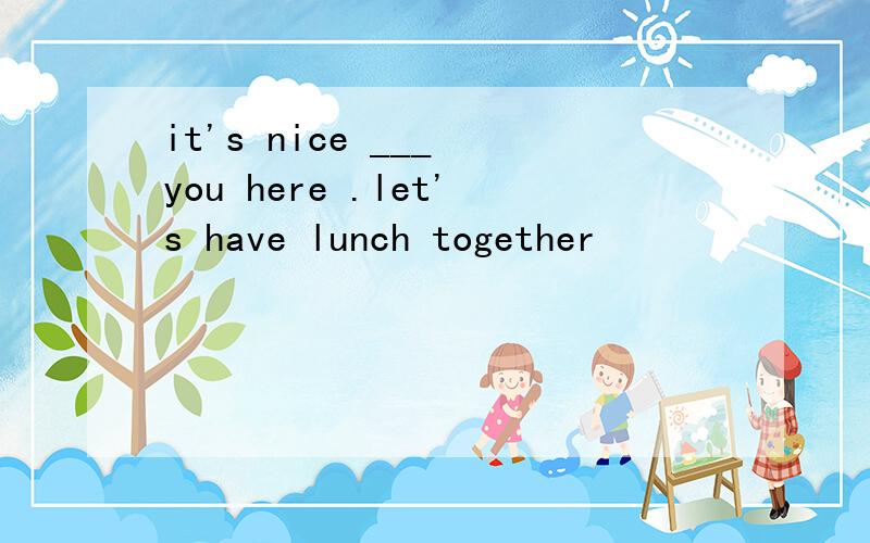 it's nice ___ you here .let's have lunch together