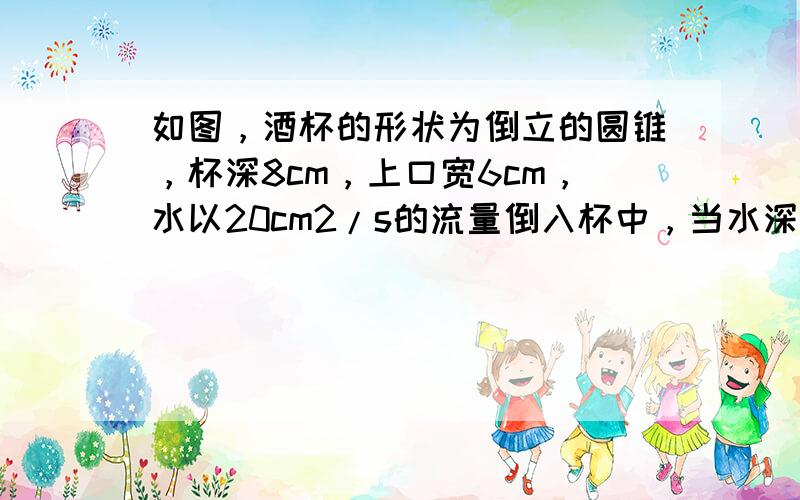 如图，酒杯的形状为倒立的圆锥，杯深8cm，上口宽6cm，水以20cm2/s的流量倒入杯中，当水深为4cm时，求水面升高的