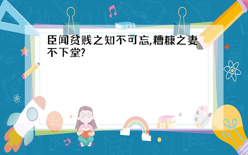 臣闻贫贱之知不可忘,糟糠之妻不下堂?