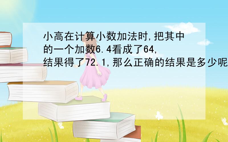 小高在计算小数加法时,把其中的一个加数6.4看成了64,结果得了72.1,那么正确的结果是多少呢?