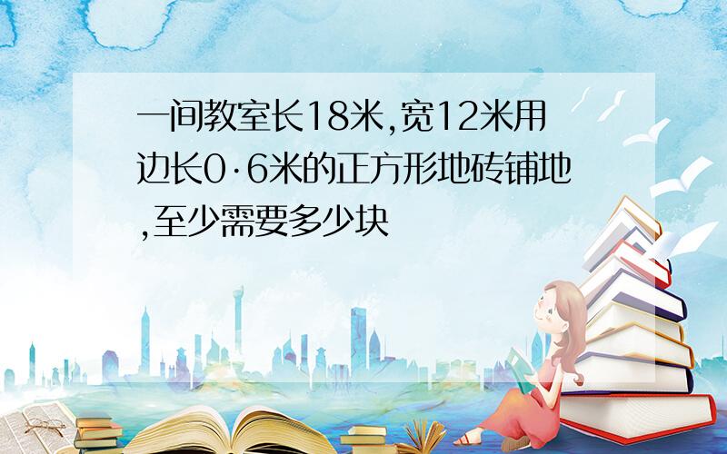 一间教室长18米,宽12米用边长0·6米的正方形地砖铺地,至少需要多少块