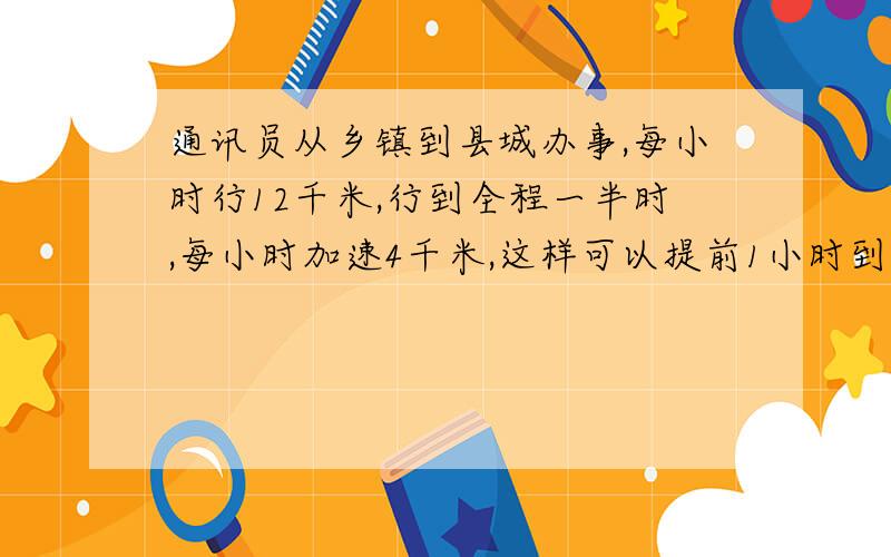 通讯员从乡镇到县城办事,每小时行12千米,行到全程一半时,每小时加速4千米,这样可以提前1小时到,返回时起