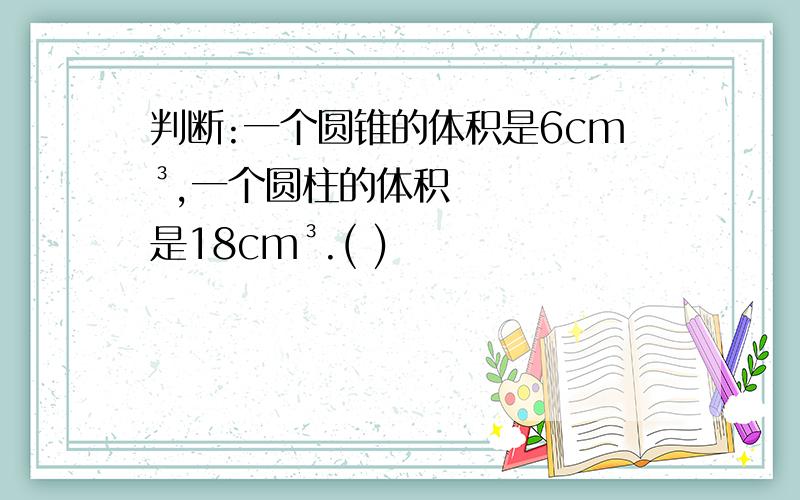 判断:一个圆锥的体积是6cm³,一个圆柱的体积是18cm³.( )