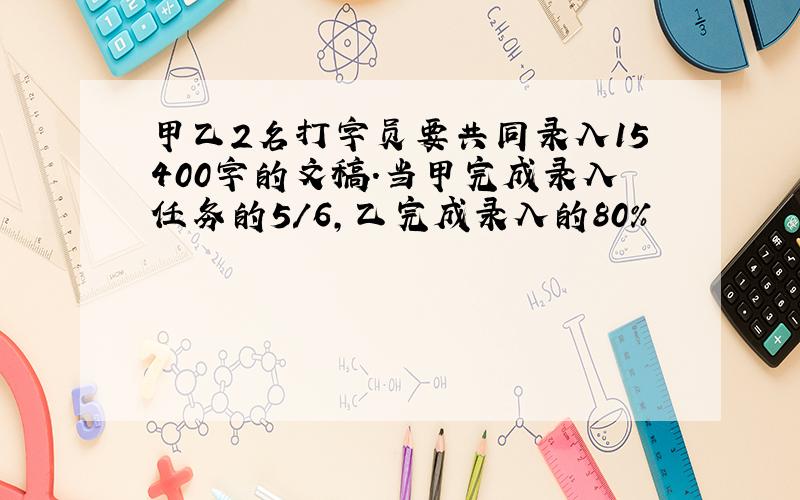 甲乙2名打字员要共同录入15400字的文稿.当甲完成录入任务的5/6,乙完成录入的80%