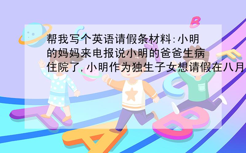 帮我写个英语请假条材料:小明的妈妈来电报说小明的爸爸生病住院了,小明作为独生子女想请假在八月二十三号到九月三号十天内照顾